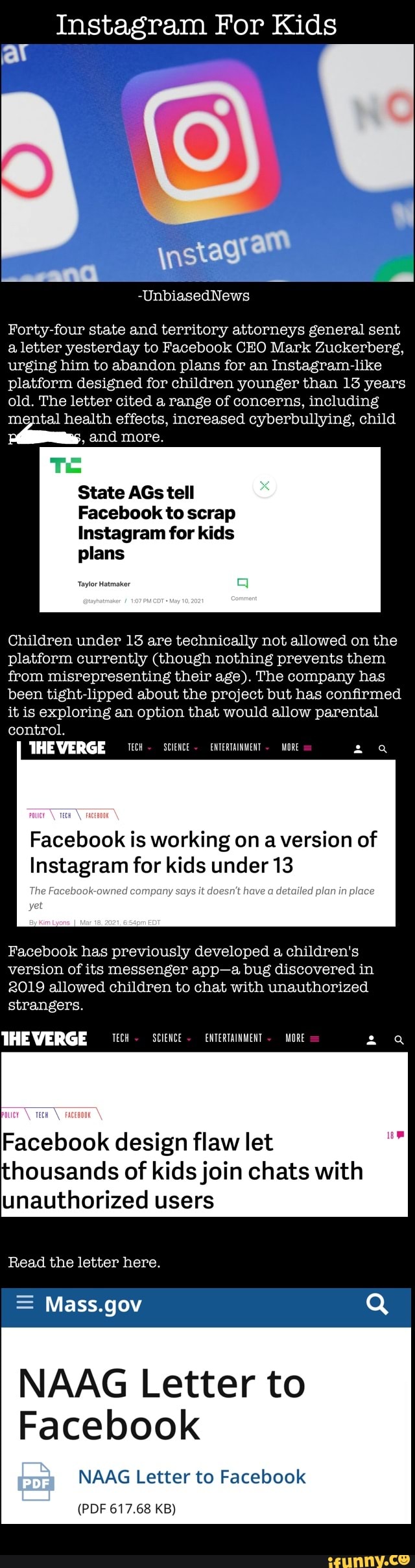 Instagram For Kids
av
-UnbiasedNews
Forty four state and territory attorneys general sent a letter yesterday to Facebook CEO Mark Zuckerberg, urging him to abandon plans for an Instagram platform designed for children younger than 13 years old. The letter cited a range of concerns, including mental health effects, increased cyberbullying, child and more.
State AGs tell
Facebook to scrap
Instagram for kids
plans
Taylor Hatmaker
Children under 13 are technically not allowed on the platform currently (though nothing prevents them from misrepresenting their age). The company has been tight lipped about the project but has confirmed it is exploring an option that would allow parental control.
THE VERGE We- Science eNTERTAINMENT MORE
Facebook is working on a version of
Instagram for kids under 13
'The company have plan in
Facebook has previously developed a children's version of its messenger app bug discovered in
2019 allowed children to chat with unauthorized strangers.
THEVERGE Science ENTERTAINMENT MORE
De
Facebook design flaw let housands of kids join chats with unauthorized users
Read the letter here.
= Mass.gov Q
NAAG Letter to
Facebook
NAAG Letter to Facebook
(PDF 617.68 KB)
