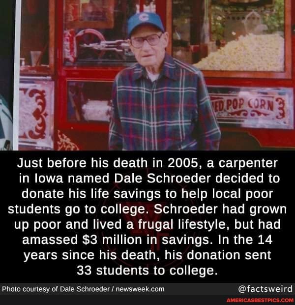 i we
Just before his death in 2005, a carpenter in lowa named Dale Schroeder decided to donate his life savings to help local poor
students go to college. Schroeder had grown
up poor and lived a frugal lifestyle, but had amassed $3 million in savings. In the 14 years since his death, his donation sent
33 students to college.
Photo courtesy of Dale Schroeder / @factsweird