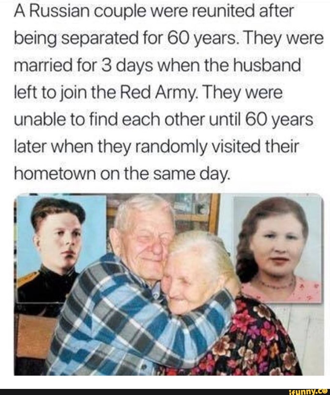 A Russian couple were reunited after
being separated for 60 years. They were
married for 3 days when the husband
left to join the Red Army. They were
unable to find each other until 60 years
later when they randomly visited their