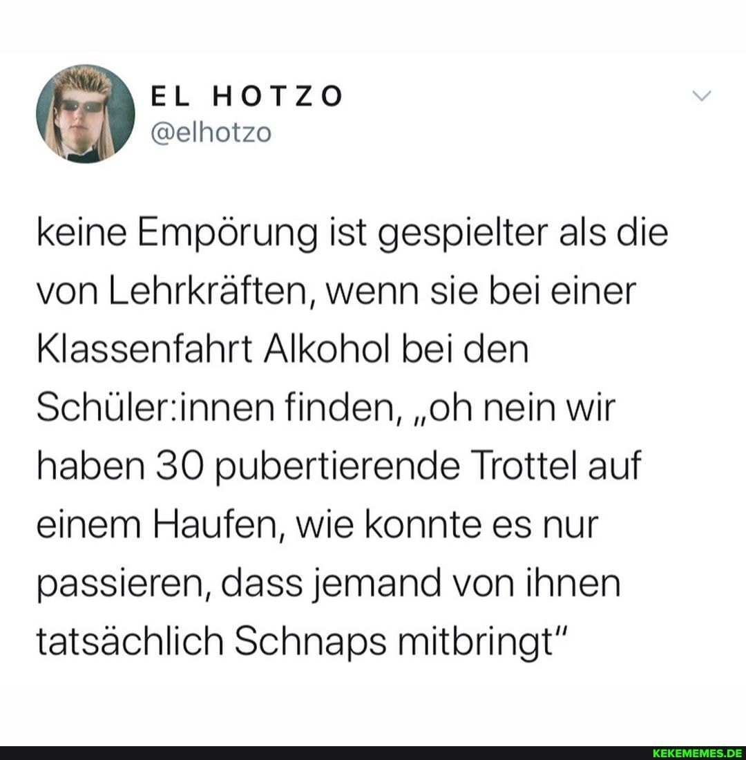 keine Empörung ist gespielter als die von Lehrkräften, wenn sie bei einer
Klassenfahrt Alkohol bei den finden, "oh nein wir haben SO pubertierende Trottel auf einem Haufen, wie konnte es nur passieren, dass jemand von ihnen tatsächlich Schnaps mitbringt"