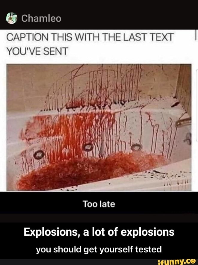 CAPTION THIS WITH THE LAST TEXT
YOU'VE SENT
Explosions, a lot of explosions
you should get yourself tested - you should get yourself tested