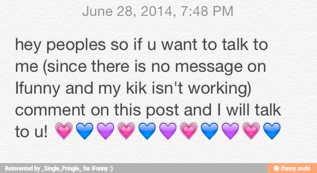 June 28, 2014, 7:48 PM
hey peoples so if u want to talk to
me (since there is no message on
lfunny and my kik isn't working)
comment on this post and I will talk
tou PYYIVIVIVVIYS