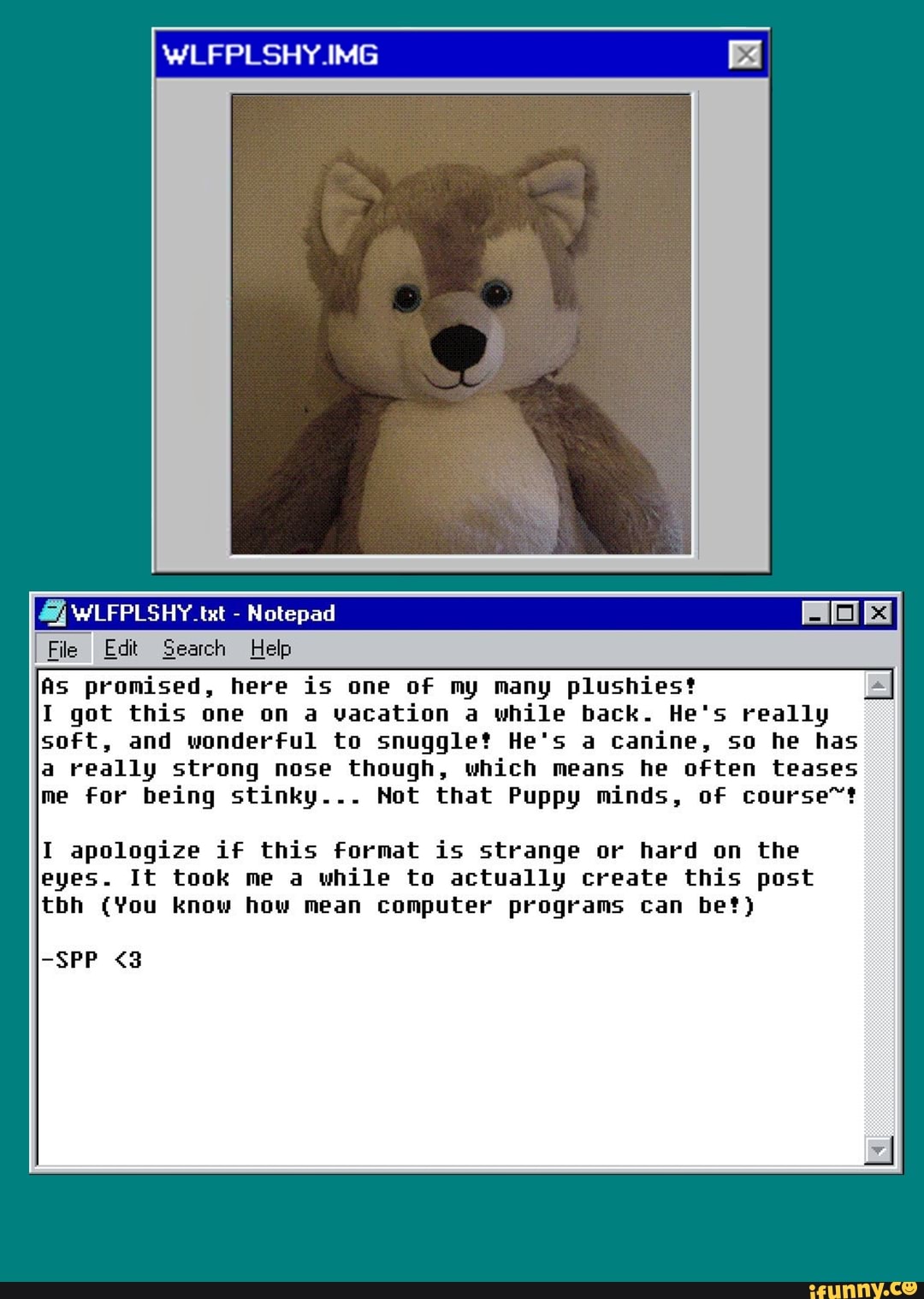 WLFPLSHY.IMG
WLFPLSHY.tst - Notepad
File I Edit Search Help
As promised, here is one of my many plushiest
I got this one on a vacation a while back. He's really soft, and wonderful to snuggle? He's a canine, so he has
a really strong nose though, which means he often teases me for being stinky... Not that Puppy minds, of course~?
I apologize if this format is strange or hard on the eyes. It took me a while to actually create this post tbh (You know how mean computer programs can bet)
-SPP <3