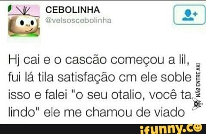 1 NY CEBOLINHA
E J @velsoscebolinha
Hj cai e o cascão começou a lil,
fui lá tila satisfação cm ele soble É
isso
e
falei "o seu otalio, você ta
lindo" ele me chamou de viado