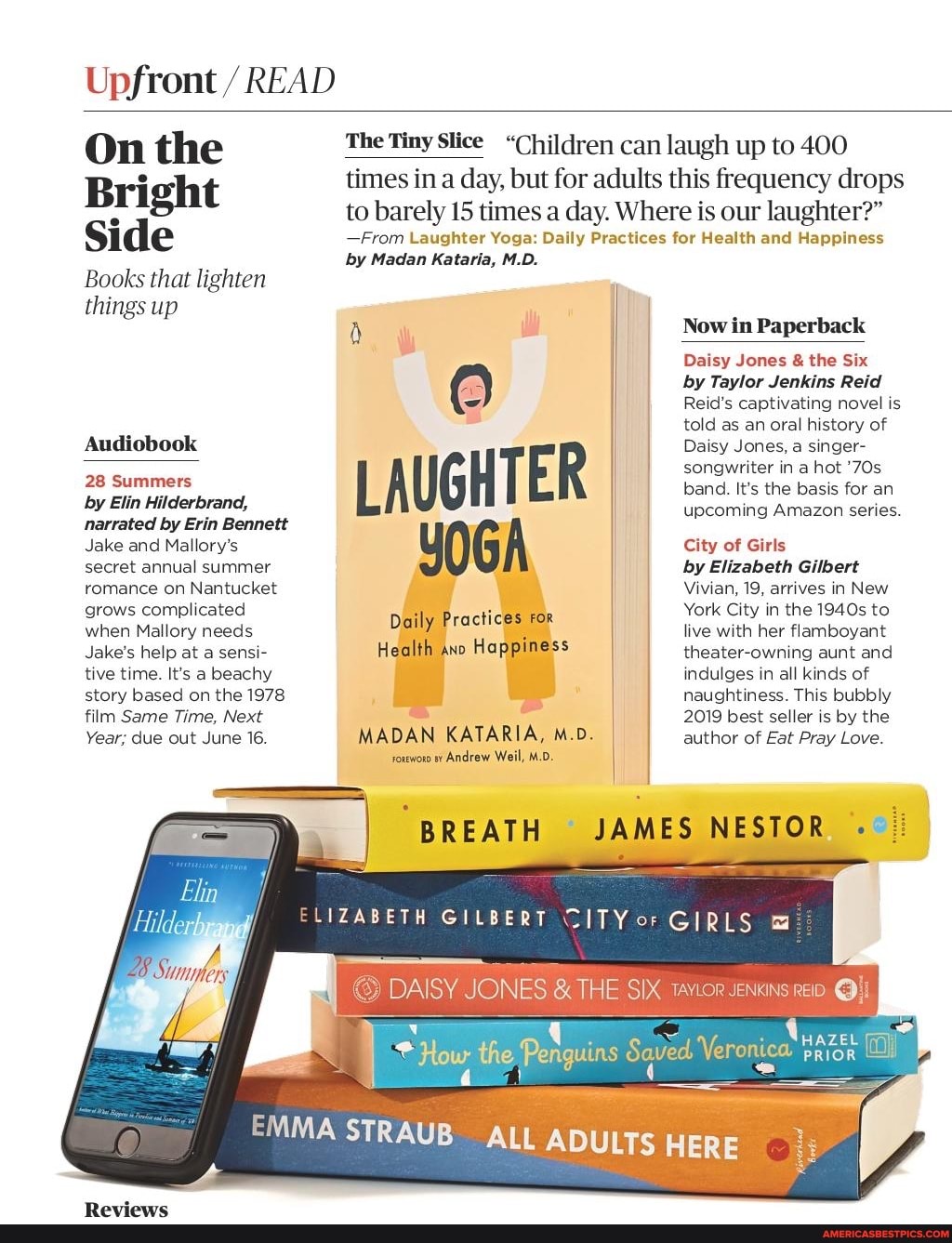 Upfront / READ
On the
Bright
Side
Books that lighten things up
Audiobook
28 Summers
by Elin Hilderbrand, narrated by Erin Bennett
Jake and Mallory's secret annual summer romance on Nantucket grows complicated when Mallory needs
Jake's help at a sensi-
Give time. It's a beachy story based on the 1978 film Same Time, Next
Year; due out June 16.
The Tiny Slice "Children can laugh up to 400 times in day, but for adults this frequency drops
to barely 15 times a day. Where is our laughter?"
-From Laughter Yoga: Daily Practices for Health and Happiness
by Madan Kataria, M.D.
LAUGHTER YOGA
Daily Practices For
Health ano Happiness
MADAN KATARIA, M.D.
roreworo Andrew Weill, M.D.
Now in Paperback
Daisy Jones & the Six
by Taylor Jenkins Reid
Reid's captivating novel is told as an oral history of
Daisy Jones, a singer- songwriter in a hot band. It's the basis for an upcoming Amazon series.
City of Girls
by Elizabeth Gilbert
Vivian, 19, arrives in New
York City in the 1940s to live with her flamboyant theater-owning aunt and indulges in all kinds of naughtiness. This bubbly
2019 best seller is by the author of Eat Pray Love.
le
BREATH JAMES NESTOR
ELIZASETH GILBERT GIRLS
DAISY JONES THE SIX
the au Ve
EMMA STRAUB ALL ADULTS HERE
HAZE
PRIOR