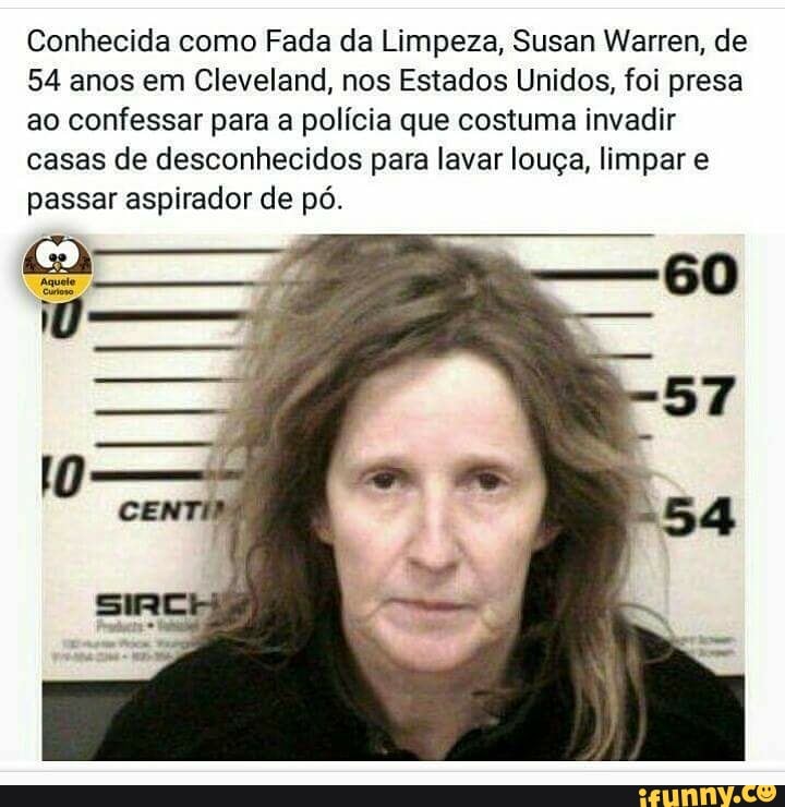 Conhecida como Fada da Limpeza, Susan Warren, de
54 anos em Cleveland, nos Estados Unidos, foi presa
ao confessar para a polícia que costuma invadir
casas de desconhecidos para lavar louça, limpar e
passar aspirador de pó.