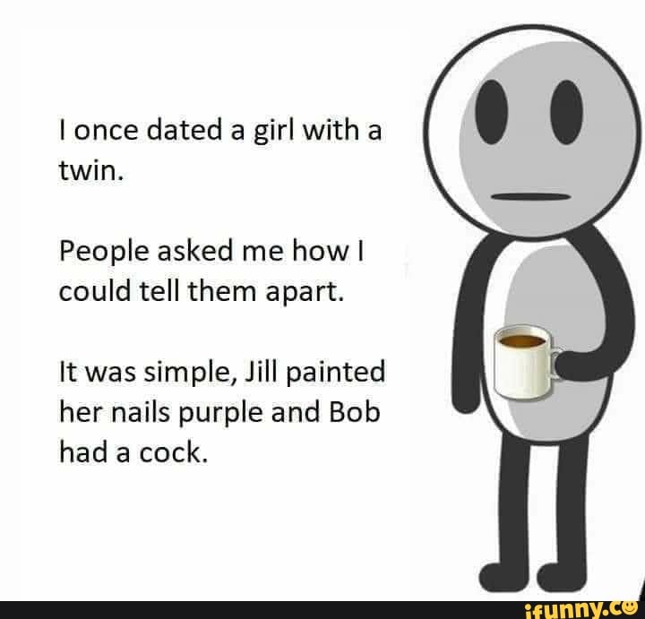I once dated a girl with twin.
People asked me how I could tell them apart.
It was simple, Jill painted her nails purple and Bob had a cock.