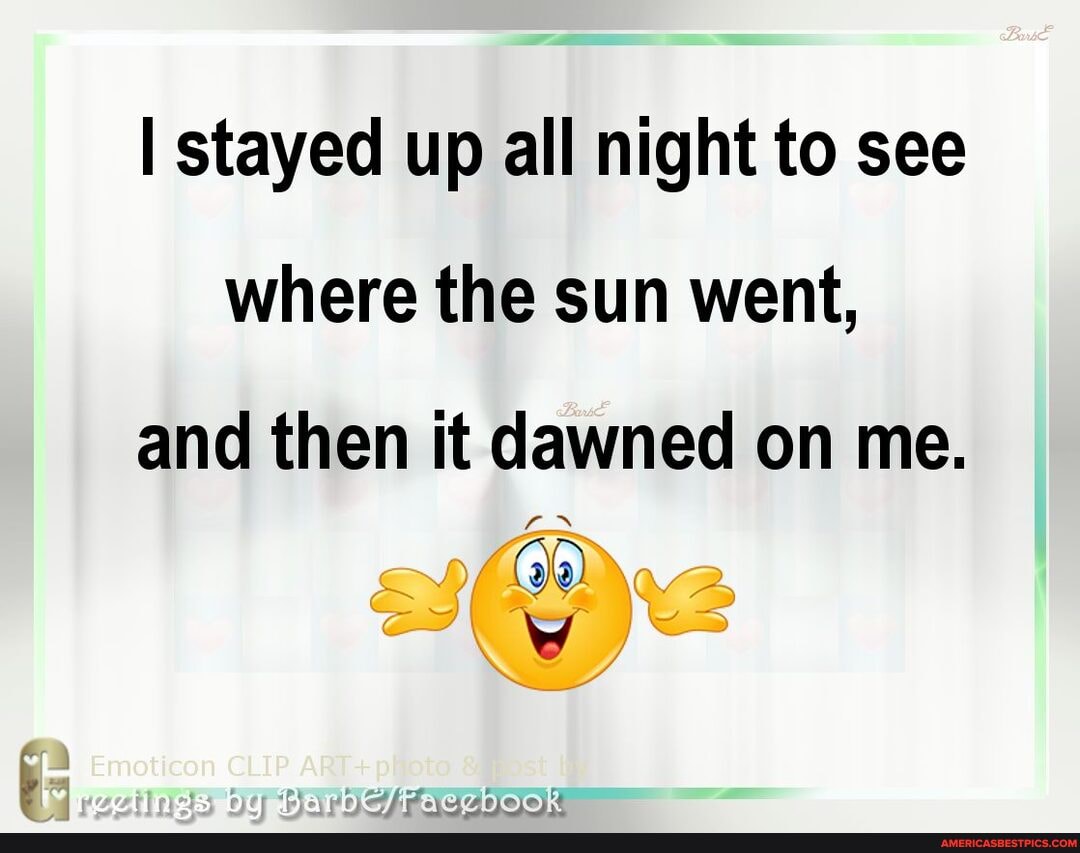 I stayed up all night to see where the sun went, and then it dawned on me.
ba me