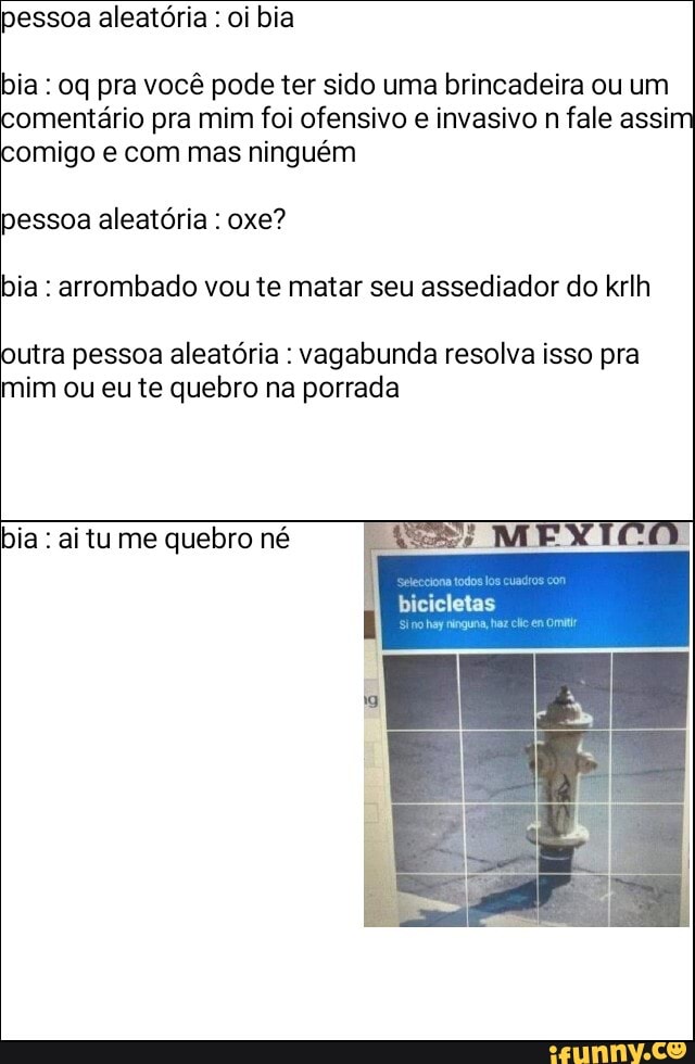 pessoa aleatória : oi bia
bia : oq pra você pode ter sido uma brincadeira ou um comentário pra mim foi ofensivo e invasivo n fale assim
comigo e com mas ninguém
pessoa aleatória : oxe?
bia : arrombado vou te matar seu assediador do krlh
outra pessoa aleatória : vagabunda resolva isso pra mim ou eu te quebro na porrada
bia : ai tu me quebro né
bicicletas