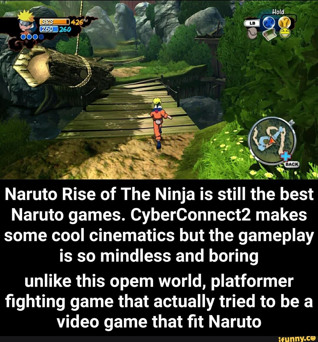 Hold
: - BACK Naruto Rise of The Ninja is still the best
Naruto Rise of Th
WERE eS e Ninja is still the best
Naruto games. CyberConnect2 makes some cool cinematics but the gameplay is so mindless and boring unlike this opem world, platformer fighting game that actually tried to be a
video game that fit Naruto - unlike this opem world, platformer fighting game that actually tried to be a video game that fit Naruto