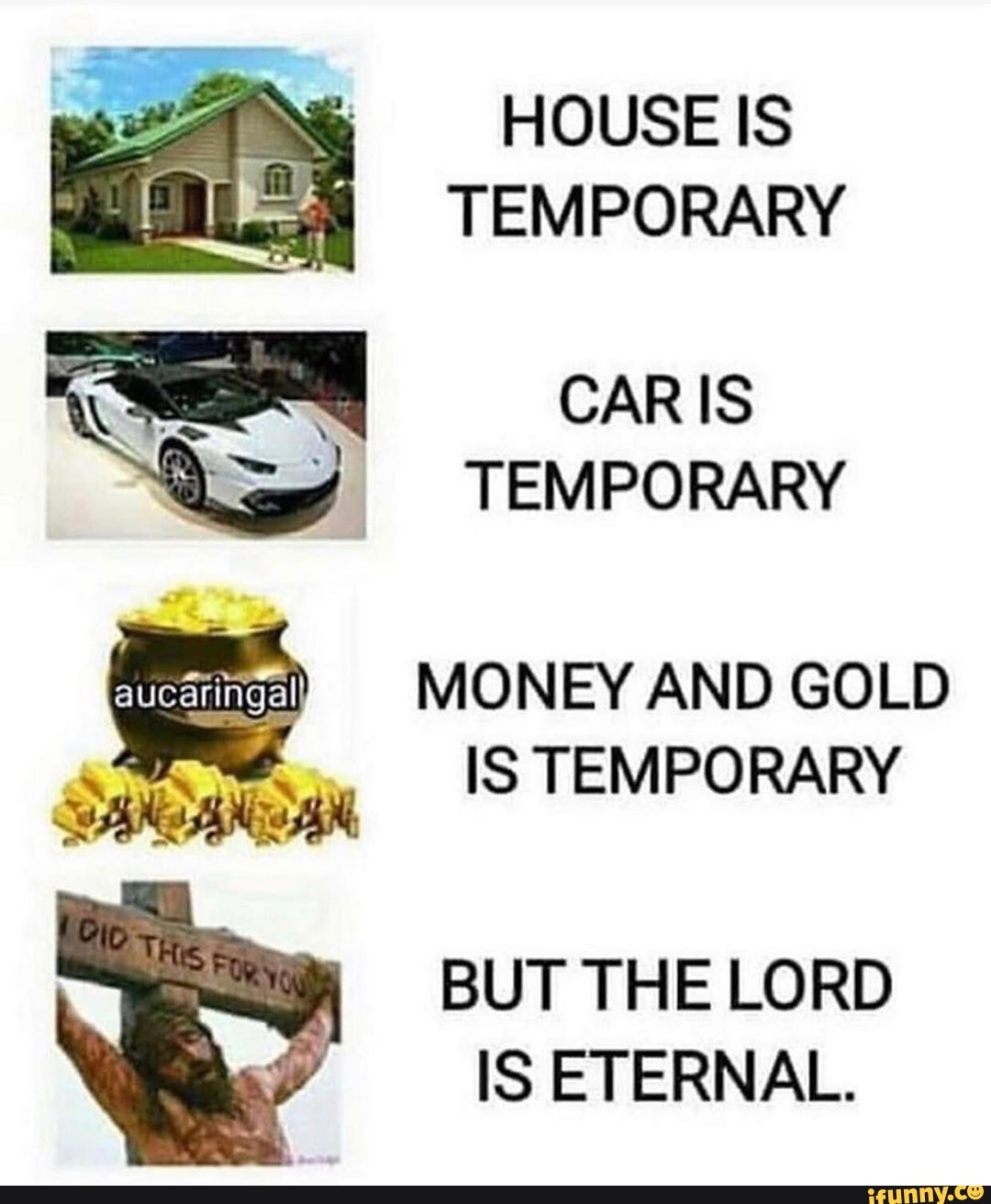 HOUSE IS
TEMPORARY
CAR IS
TEMPORARY
MONEY AND GOLD
IS TEMPORARY
BUT THE LORD
IS ETERNAL.