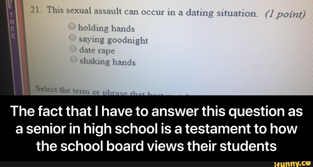 5
e
21. This sexual assault can occur in a
dating situation. (1 point)
E
holding hands
Select the term or phrase tha: t
The fact that I have to answer this question as
a senior in high school is a testament to how
the school board views their students - The fact that I have to answer this question as a senior in high school is a testament to how the school board views their students