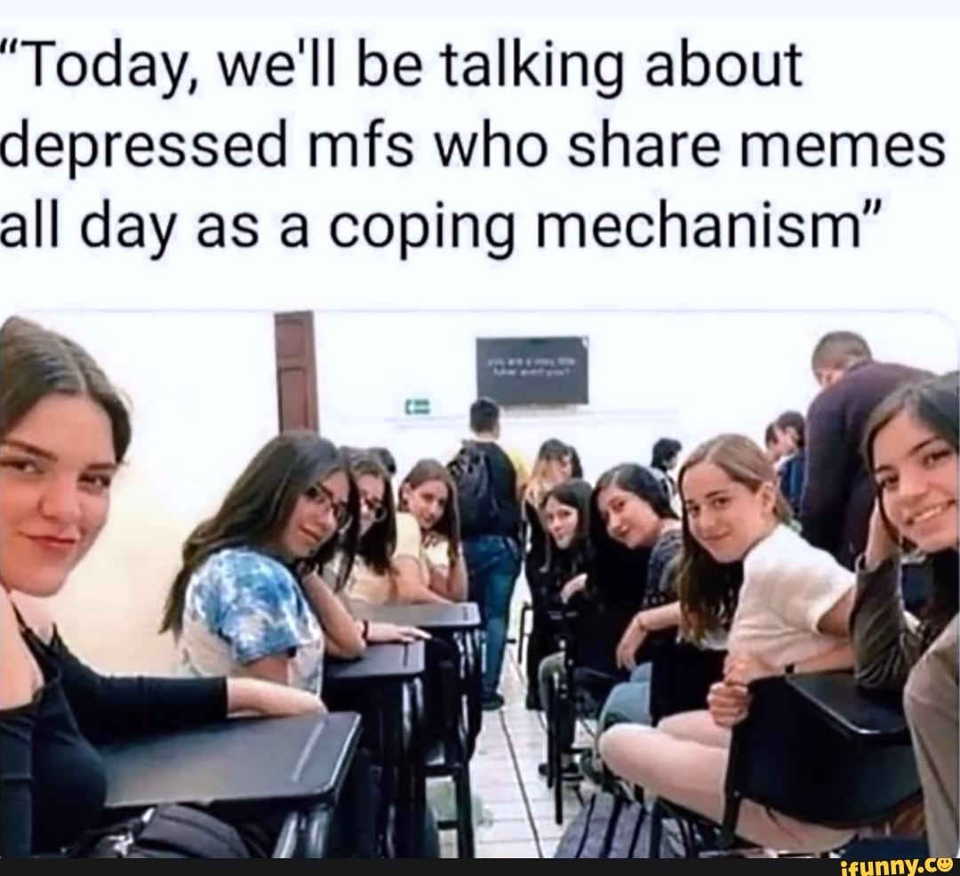 "Today, we'll be talking about
depressed mfs who share memes
all day as a coping mechanism"