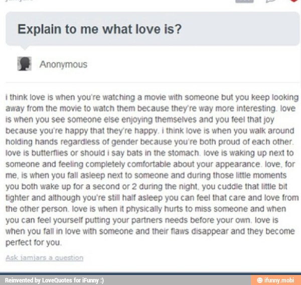 Explain to me what love is?
I think love is when you're watching a movie with someone but you keep looking
away from the movie to watch them because they're way more interesting. love
is when you see someone else enjoying themselves and you feel that joy
because you're happy that they're happy. I think love is when you walk around
holding hands regardless of gender because you're both proud of each other.
waking
someone and feeling completely comfortable about your appearance. love, for
me, is when you fall asleep next to someone and during those little moments
you both wake up for a second or 2 during the night, you cuddle that little bit
tighter and although you're still half asleep you can feel that care and love from
the other person. love is when it physically hurts to miss someone and when
you can feel yourself putting your partners needs before your own, love is
when you fall in love with someone and their flaws disappear and they become
perfect for you