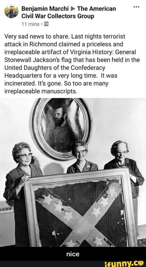 25 Benjamin Marchi The American
Civil War Collectors Group
Very sad news to share. Last nights terrorist
attack in Richmond claimed a priceless and
irreplaceable artifact of Virginia History: General
Stonewall Jackson's flag that has been held in the
United Daughters of the Confederacy
Headquarters for a very long time. It was
incinerated. It's gone. So too are many
irreplaceable manuscripts. - nice
