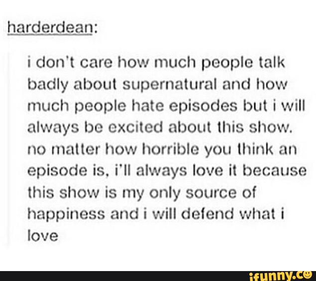 harderdean:
i don't care how much people talk
badly about supernatural and how
much people hate episodes but iwill
always be excited about this show.
no matter how horrible you think an
episode is. i'll always love it because
this show is my only source of
happiness and i will detend what i
love