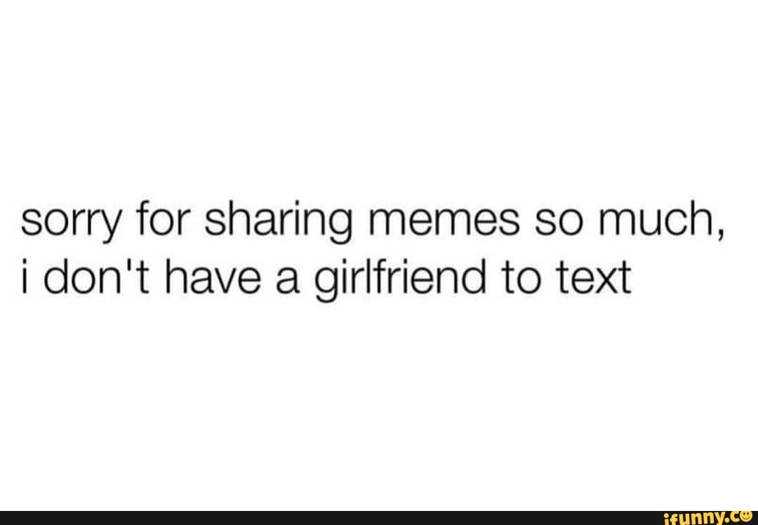 Sorry for sharing memes so much, don't have a girlfriend to text - iFunny