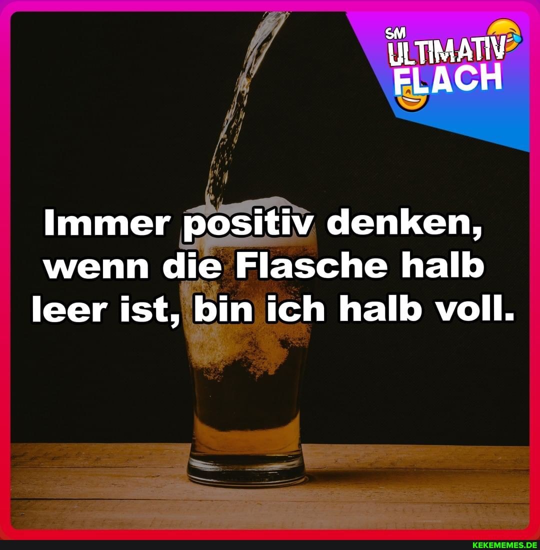 ILTIMATIV FLACH
Immer positiv denken, wenn die Flasche halb leer ist, bin ich halb voll.