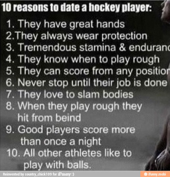 10 reasons to date a hockey player: 2
1. They have great hands
2.They always wear protection
3. Tremendous stamina enduranc
4. They know when to play rough
5. They can score from any
positior
6. Never stop until their job is done
hey
love to slam bodies