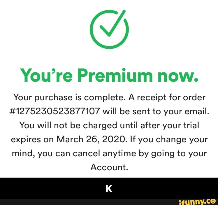 You're Premium now.
Your purchase is complete. A receipt for order
#1275230523877107 will be sent to your email.
You will not be charged until after your trial
expires on March 26, 2020. If you change your
mind, you can cancel anytime by going to your
Account. - K