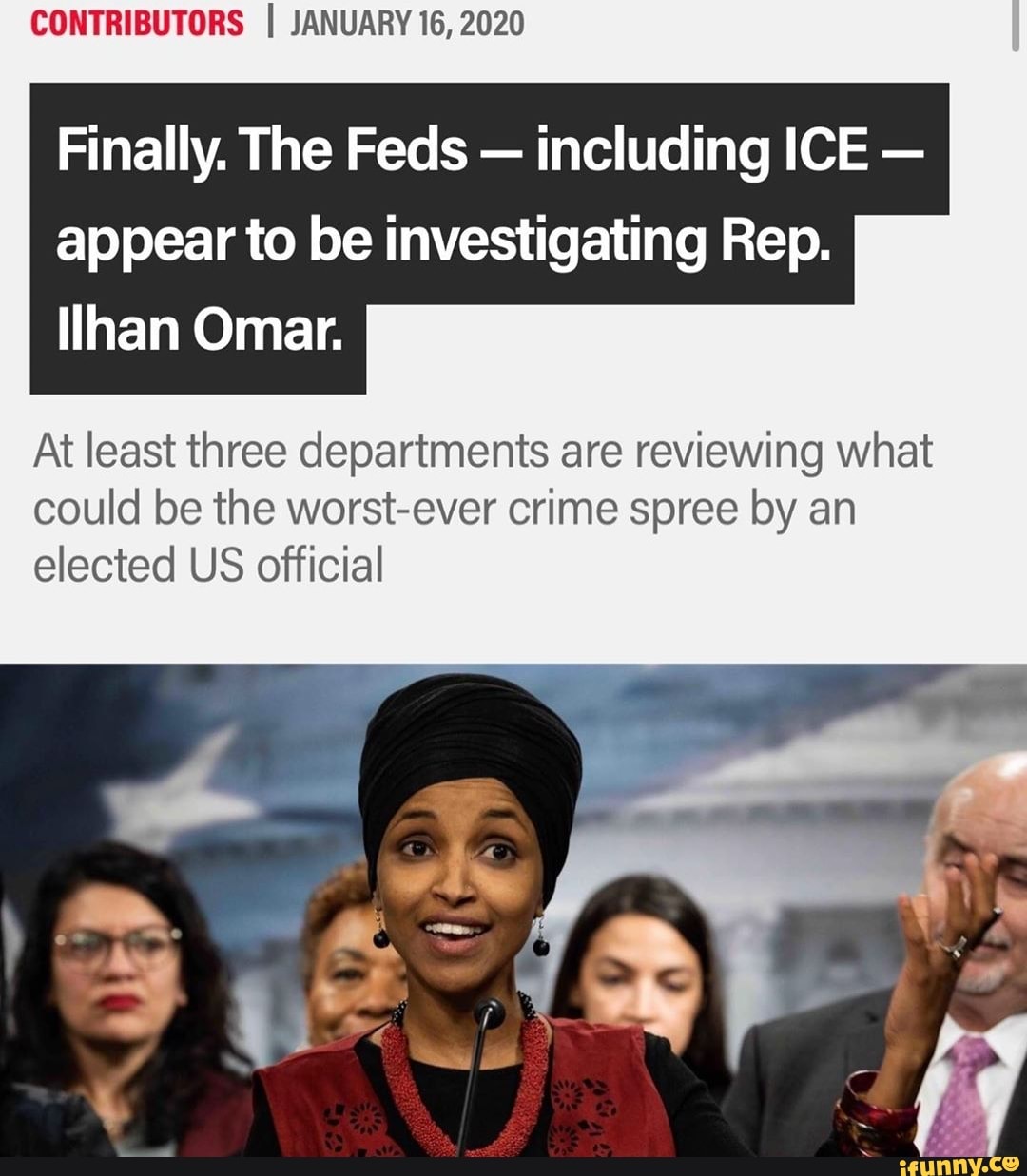 CONTRIBUTORS I JANUARY 16, 2020
Finally. The Feds
including ICE
appear to be investigating Rep.
Ilhan Omar.
At least three departments are reviewing what
could be the worst-ever crime spree by an
elected US official