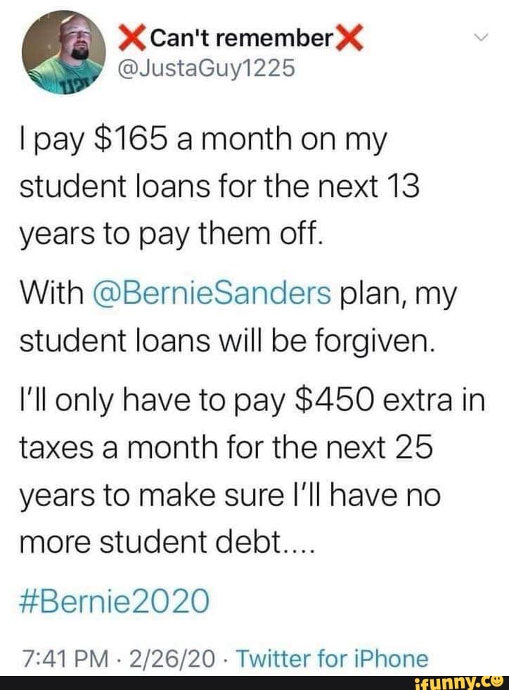 @JustaGuy1225
I pay $165 a month on my student loans for the next 13 years to pay them off.
With @BernieSanders plan, my student loans will be forgiven.
I'll only have to pay $450 extra in taxes a month for the next 25 years to make sure I'll have no more student debt....
#Bernie2020
PM - - Twitter for iPhone
