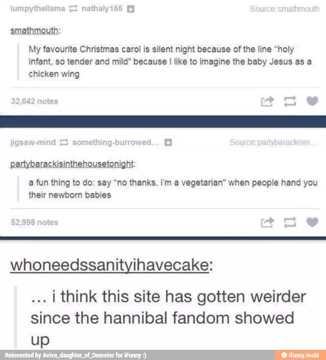 smathmouth:
My favourite Christmas carol is silent night because of the line "holy
infant, so tender and mild" because I like to imagine the baby Jesus as a
chicken wing
a fun thing to do: say "no thanks, im a vegetarian" when people hand you
their newborn babies
whoneedssanityihavecake:
I think this site has gotten weirder
since the hannibal fandom showed
up