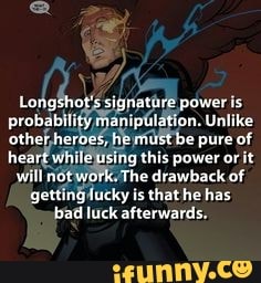 Longshot's signature power is probability manipulation. Unlike other heroes, he must be pure of heart wile using this power or it will notwork, The is drawback of getting lucky is that he has bad luck afterwards,