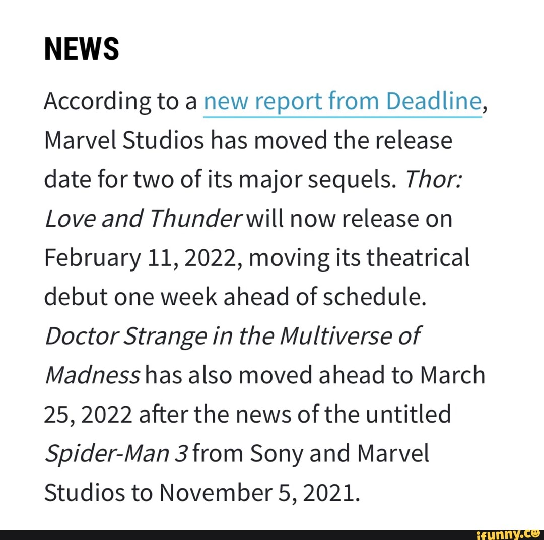 NEWS
According to a new report from Deadline,
Marvel Studios has moved the release
date for two of its major sequels. Thor:
Love and Thunderwill now release on
February 11, 2022, moving its theatrical
debut one week ahead of schedule.
Doctor Strange in the Multiverse of
Madness has also moved ahead to March
25, 2022 after the news of the untitled
Spider-Man 3 from Sony and Marvel
Studios to November 5, 2021.