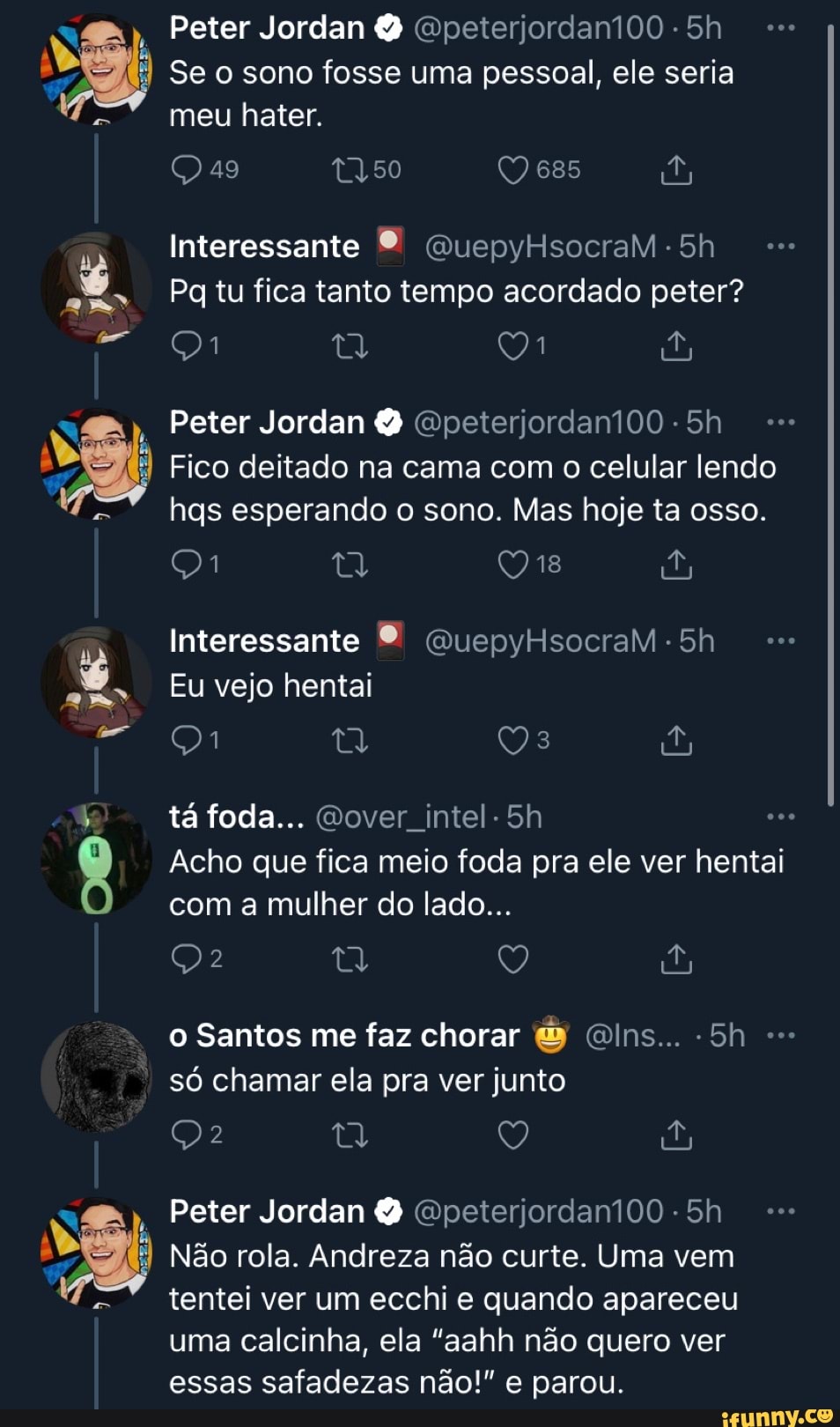 Peter Jordan
Se o sono fosse uma pessoal, ele seria meu hater.
49
Interessante
Pg tu fica tanto tempo acordado peter?
2,
Peter Jordan &
Fico deitado na cama com o celular lendo hgs esperando o sono. Mas hoje ta osso.
Interessante
Eu vejo hentai
tá foda...
Acho que fica meio foda pra ele ver hentai com a mulher do lado...
o Santos me faz chorar só chamar ela pra ver junto
Peter Jordan &
Não rola. Andreza não curte. Uma vem tentei ver um ecchi quando apareceu uma calcinha, ela "aahh não quero ver essas safadezas não!" e parou.