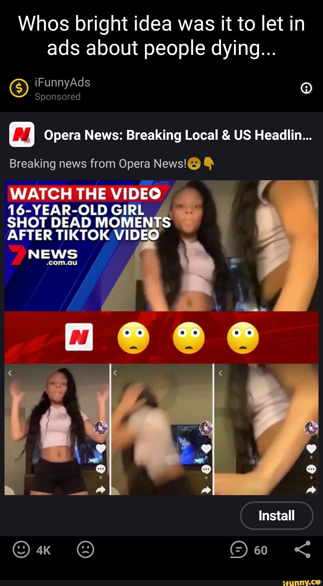 Whos bright idea was it to let in ads about people dying...
fe) iFunnyAds
Sponsored
Opera News: Breaking Local & US Headllim...
Breaking news from Opera News!@) Q)
WATCH THE VIDEO
16-YEAR-OLD GIRL SHOT DEAD MOMENTS AFTER TIKTOK VIDEO
NEWS
Install
