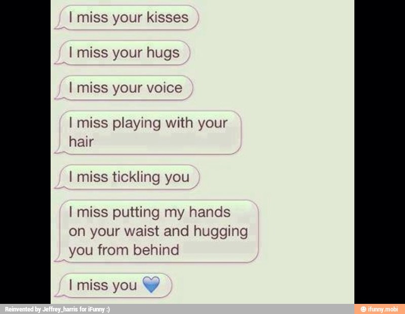 miss your kisses
miss your hugs
miss your voice
miss playing with your
hair
miss tickling you
miss putting my hands
on your waist and hugging
you from behind
miss you W