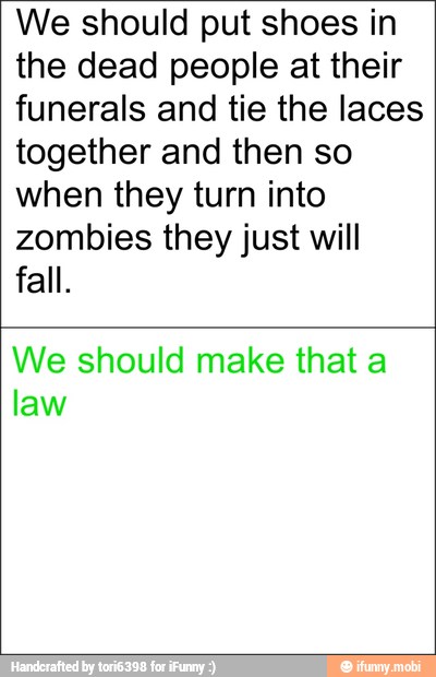We should put shoes in
the dead people at their
funerals and tie the laces
together and then so
when they turn into
zombies they just will
fall.
We should make that a
law