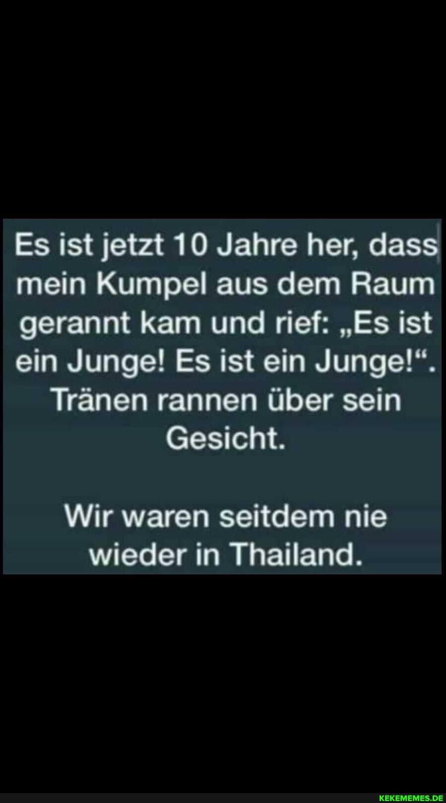 Es ist jetzt 10 Jahre her, dass mein Kumpel aus dem Raum gerannt kam und rief: "Es ist ein Junge! Es ist ein Junge!".
Tränen rannen über sein
Gesicht.
Wir waren seitdem nie wieder in Thailand.