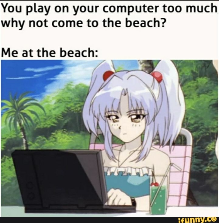 You play on your computer too much
why not come to the beach?
Me at the beach: