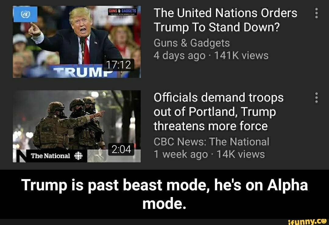 The United Nations Orders
Trump To Stand Down?
Guns Gadgets
Officials demand troops
out of Portland, Trump
d S 4 threatens more force NM oy
CBC News: The National
14K views
Trump is past beast mode, he's on Alpha
mode. - Trump is past beast mode, he's on Alpha mode.