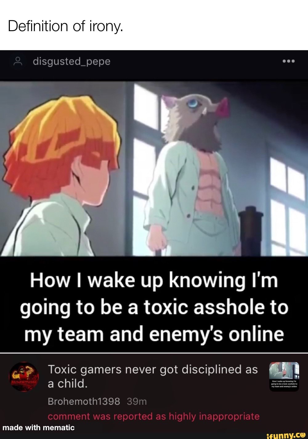 Definition of irony.
& disgusted_pepe
low I wake up knowing I'm going to be a toxic asshole to my team and enemy's online
2>
chi Toxic gamers never got disciplined as a child.
Brohemothi398 comment was reported as highly inappropriate