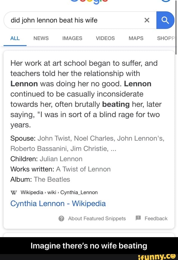 ALL NEWS IMAGES VIDEOS MAPS SHOP
Her work at art school began to suffer, and
teachers told her the relationship with
Lennon was doing her no good. Lennon
continued to be casually inconsiderate
towards her, often brutally beating her, later
saying, "I was in sort of a blind rage for two
years.
Spouse: John Twist, Noel Charles, John Lennon's,
Roberto Bassanini, Jim Christie,
Children: Julian Lennon
Works written: A Twist of Lennon
Album: The Beatles
W Wikipedia Cynthia Lennon
Cynthia Lennon
Wikipedia
About Featured Snippets Feedback
Imagine there's no wife bea - Imagine there’s no wife beating
