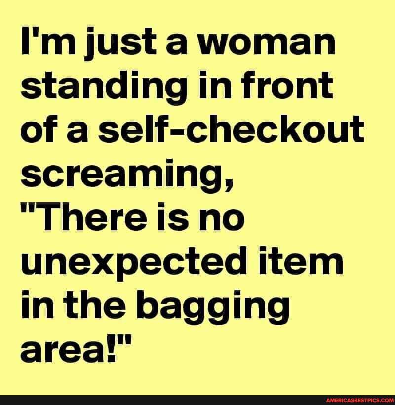 I'm just a woman standing in front of a self-checkout screaming,
"There is no unexpected item in the bagging area!"