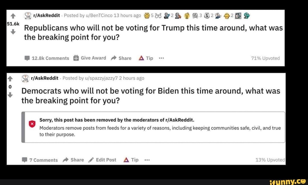 Republicans who will not be voting for Trump this time around, what was
the breaking point for you?
Democrats who will not be voting for Biden this time around, what was
the breaking point for you?
g Sorry, this post has been removed by the moderators of r/AskReddit.
Moderators remove posts from feeds for a variety of reasons, including keeping communities safe, civil, and true
to their purpose.
