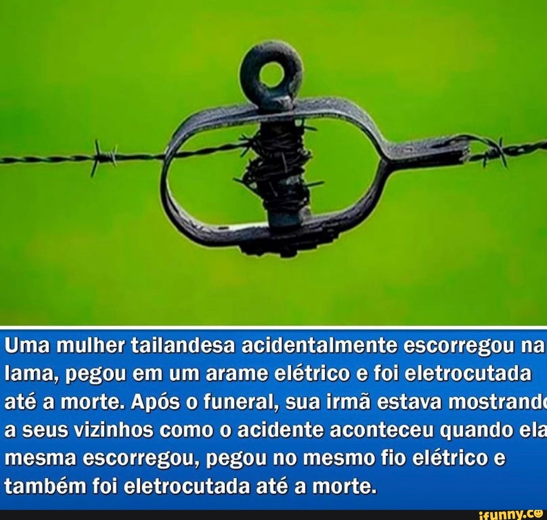 Uma mulher tailandesa acidentalmente escorregou na
lama, pegou em um arame elétrico e foi eletrocutada até a morte. Após o funeral, sua irmã estava mostrandt a Seus vizinhos como o acidente aconteceu quando el
mesma escorregou, pegou no mesmo fio elétrico e também foi eletrocutada até a morte.