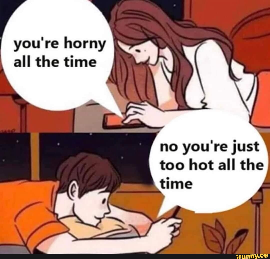 You're horny all the time no you're just too hot all the time iFunny
