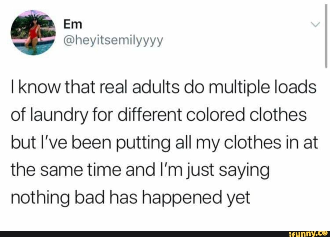 I know that real adults do multiple loads
of laundry for different colored clothes
but I've been putting all my clothes in at
the same time and I'm just saying
nothing bad has happened yet