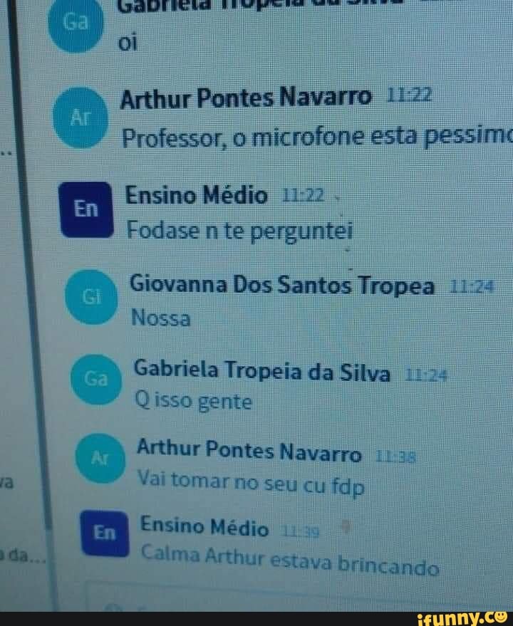 oi
Arthur Pontes Navarro
Professor, o microfone esta pessirrk
Ensino Médio
Fodase nte perguntei
Giovanna Dos Santos Tropea
Nossa
Gabriela Tropeia da Silva
Qisso gente
Arthur Pontes Navarro
Vai tomar no seu cu fdp
Ensino Médio
Calma Arthur estava brincando