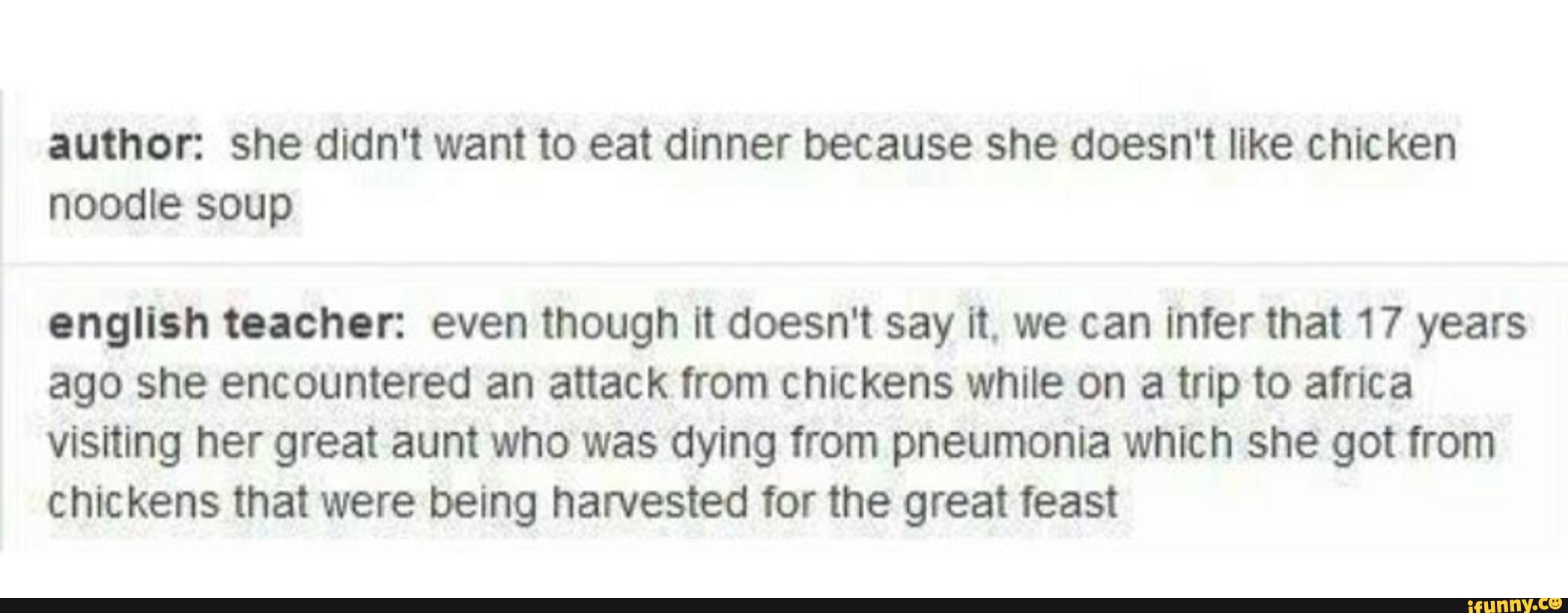 author: she didn't want to eat dinner because she doesn't like chicken
noodle soup
english teacher: even though It doesn't say it. we can Inter that 17 years
ago she encountered an attack from chickens while on a trip to africa
visiting her great aum who was dying from pneumonia which she got from
chickens that were being harvested for the great feast