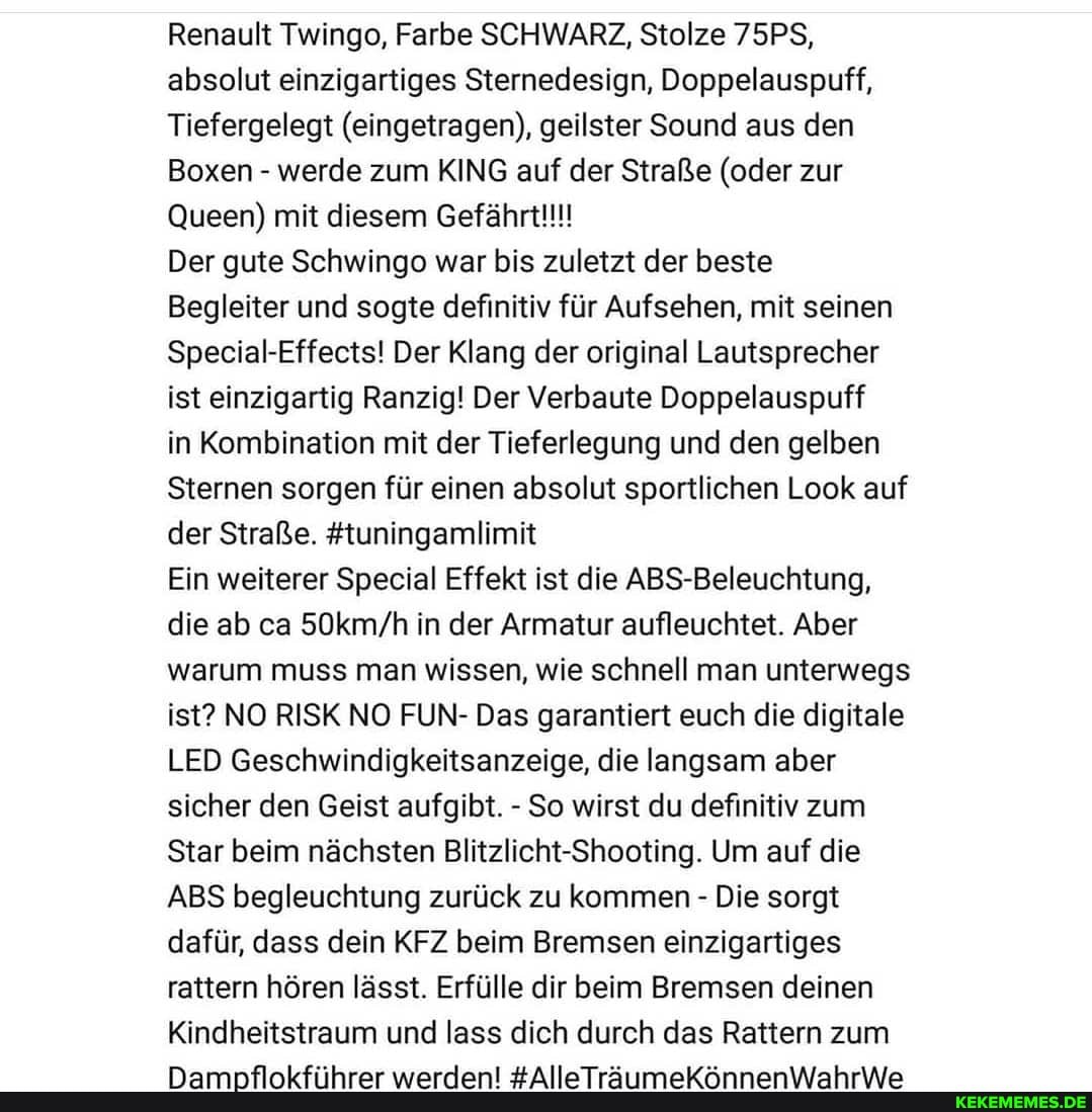 Renault Twingo, Farbe SCHWARZ, Stolze 75PS, absolut einzigartiges Sternedesign, Doppelauspuff,
Tiefergelegt (eingetragen), geilster Sound aus den
Boxen - werde zum KING auf der Straße (oder zur
Queen) mit diesem Gefährt!!!
Der gute Schwingo war bis zuletzt der beste
Begleiter und sogte definitiv für Aufsehen, mit seinen
Special-Effects! Der Klang der original Lautsprecher ist einzigartig Ranzig! Der Verbaute Doppelauspuff
in Kombination mit der Tieferlegung und den gelben
Sternen sorgen für einen absolut sportlichen Look auf der Straße. #tuningamlimit
Ein weiterer Special Effekt ist die ABS-Beleuchtung, die ab ca in der Armatur aufleuchtet. Aber warum muss man wissen, wie schnell man unterwegs ist? NO RISK NO FUN- Das garantiert euch die digitale
LED Geschwindigkeitsanzeige, die langsam aber sicher den Geist aufgibt. - So wirst du definitiv zum
Star beim nächsten Blitzlicht-Shooting. Um auf die
ABS begleuchtung zurück zu kommen - Die sorgt dafür, dass dein KFZ beim Bremsen einzigartiges rattern hören lässt. Erfülle dir beim Bremsen deinen
Kindheitstraum und lass dich durch das Rattern zum