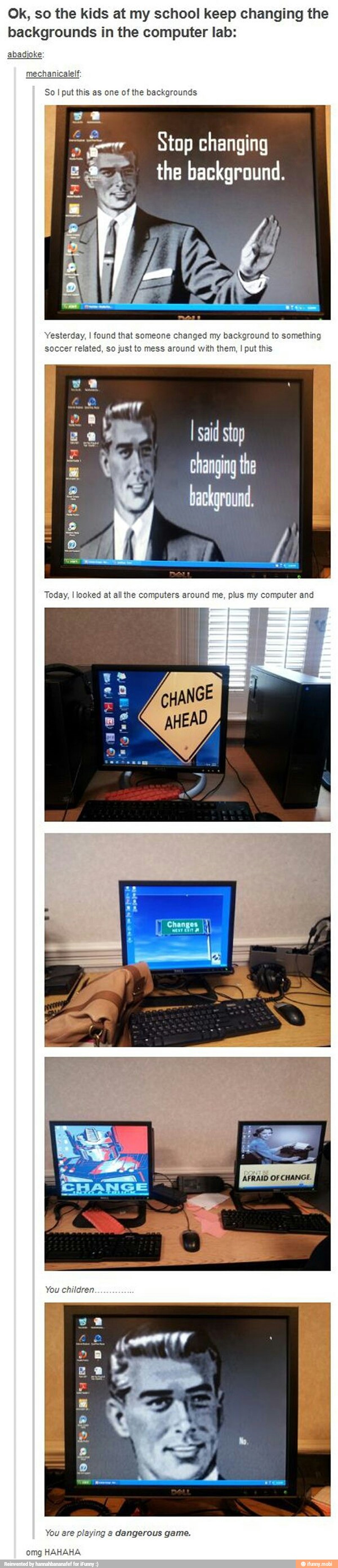 Ok, so the kids at my school keep changing the backgrounds