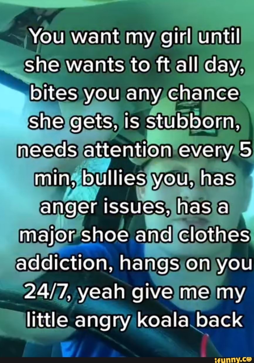 You want my girl until she wants to ft all day.
bites you any chance she gets, is stubborn, needs attention every 5 min. bullles you, has anger issues, has a major shoe and clothes addiction, hangs on you yeah give me my little angry koala back