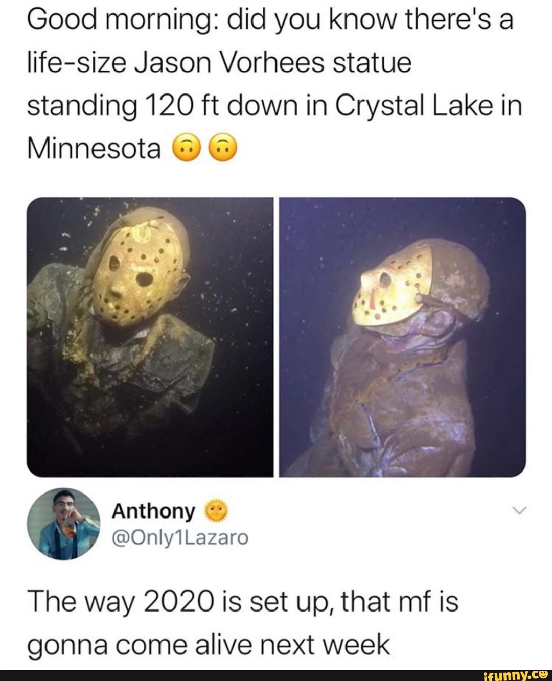 Good morning: did you know there's a life-size Jason Vorhees statue standing 120 ft down in Crystal Lake in
Minnesota
The way 2020 is set up, that mf is gonna come alive next week
