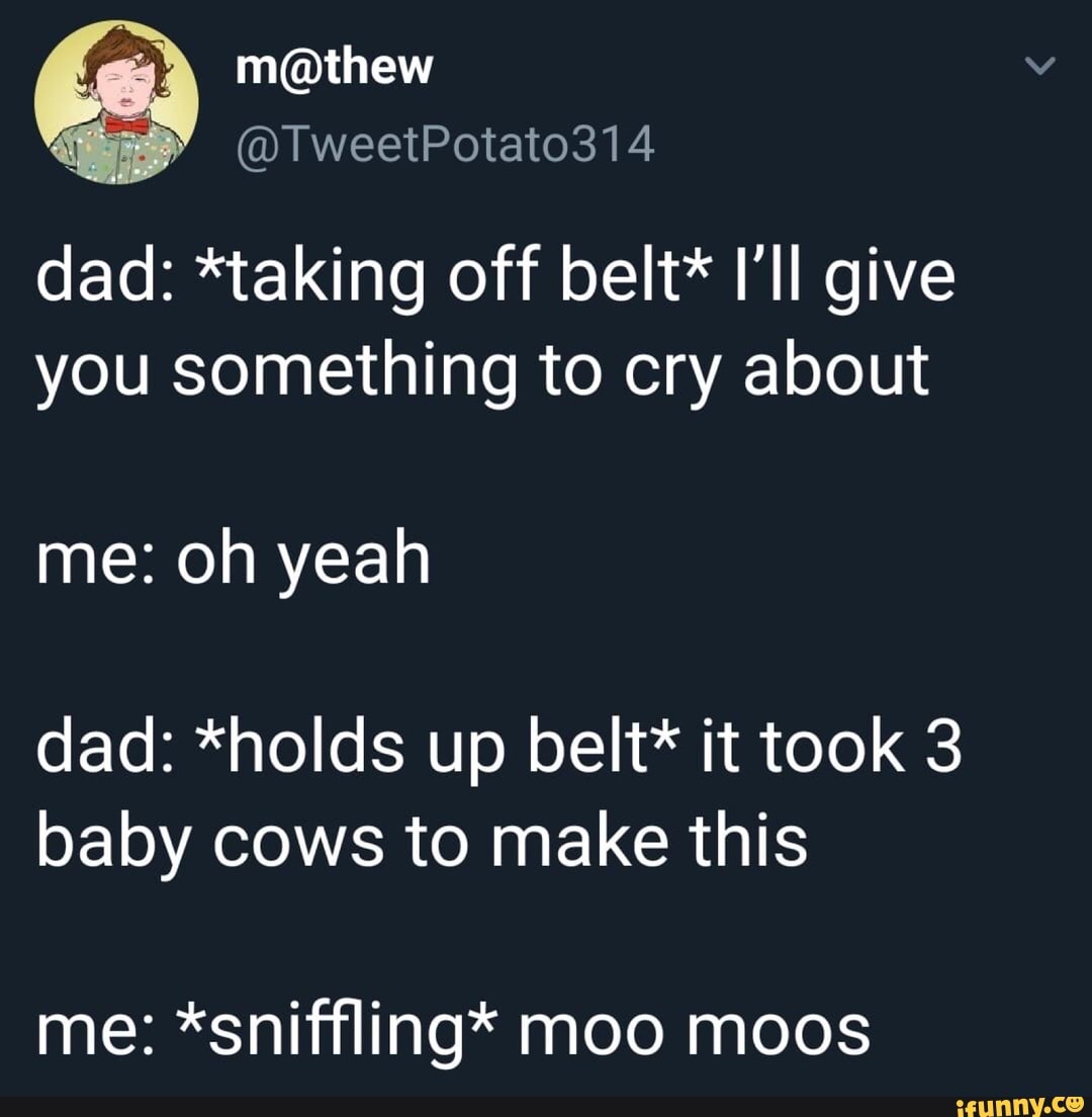 Dad *taking off belt* I'II give you something to cry about dad *holds